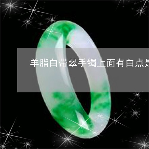 羊脂白带翠手镯上面有白点是加工过的吗/2023080311729