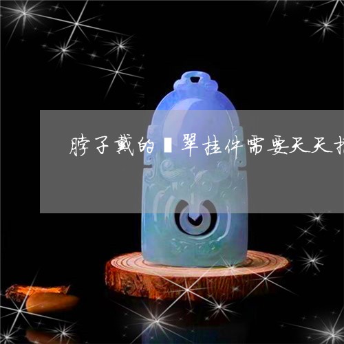 脖子戴的翡翠挂件需要天天摘下来吗/2023080312961