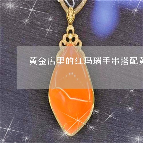 黄金店里的红玛瑙手串搭配黄金的是真的吗/2023080365842