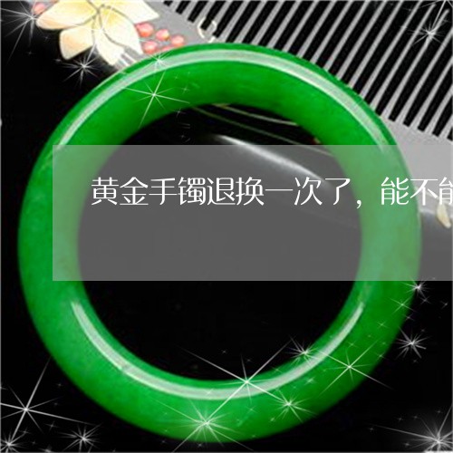 黄金手镯退换一次了，能不能再退换货/2023080330250