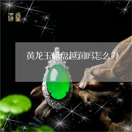 黄龙玉越盘越润吗怎么办/2023092802198